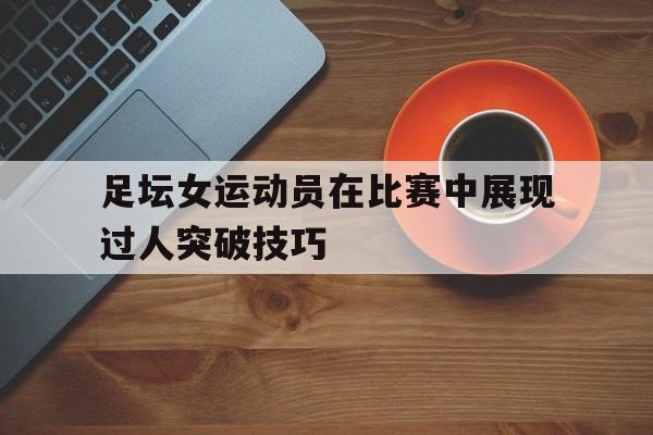 关于足坛女运动员在比赛中展现过人突破技巧的信息