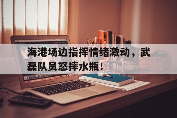 海港场边指挥情绪激动，武磊队员怒摔水瓶！